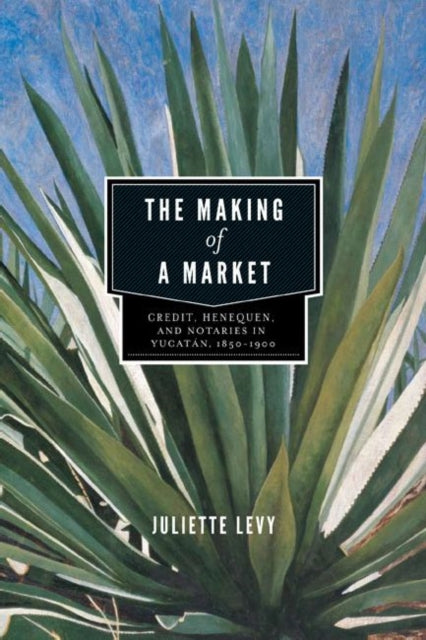 The Making of a Market: Credit, Henequen, and Notaries in Yucatán, 1850–1900