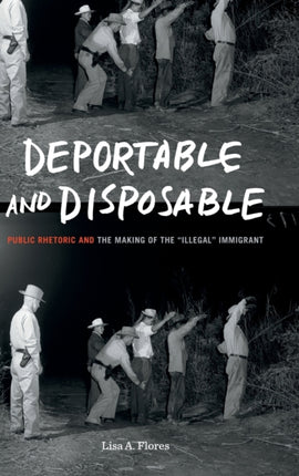 Deportable and Disposable: Public Rhetoric and the Making of the “Illegal” Immigrant