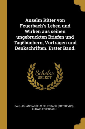 Anselm Ritter von Feuerbachs Leben und Wirken aus seinen ungebruckten Briefen und Tagëbüchern Vorträgen und Denkschriften. Erster Band.