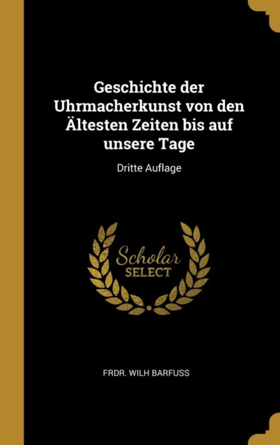 Geschichte der Uhrmacherkunst von den Ältesten Zeiten bis auf unsere Tage Dritte Auflage