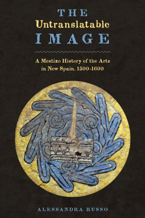 The Untranslatable Image: A Mestizo History of the Arts in New Spain, 1500–1600