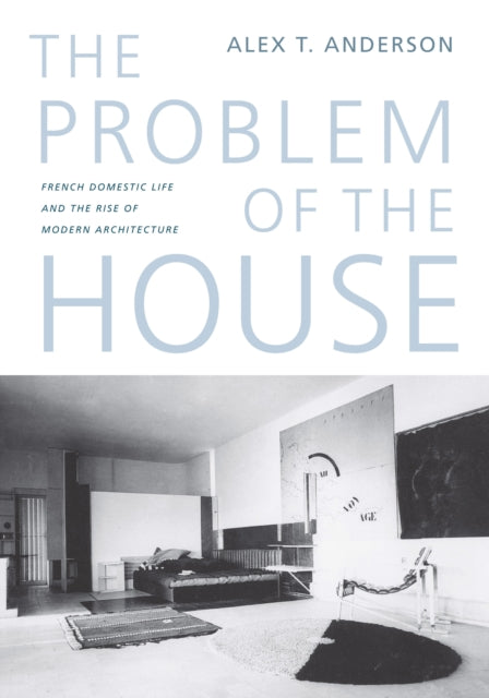 The Problem of the House: French Domestic Life and the Rise of Modern Architecture