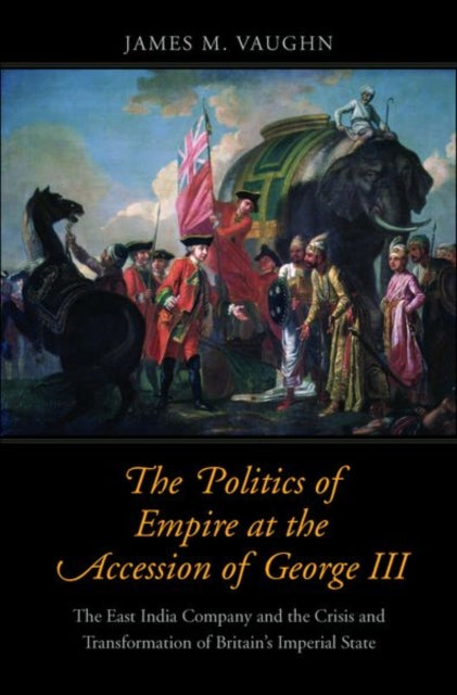 The Politics of Empire at the Accession of George III: The East India Company and the Crisis and Transformation of Britain's Imperial State