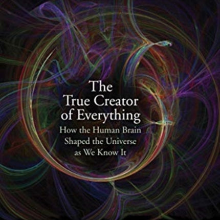 The True Creator of Everything: How the Human Brain Shaped the Universe as We Know It