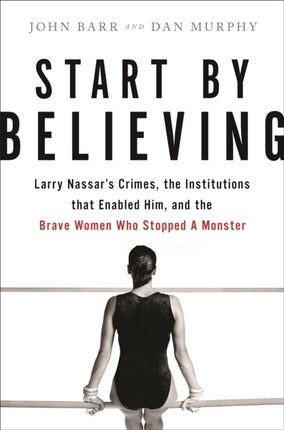 Start by Believing: Larry Nassar's Crimes, the Institutions that Enabled Him, and the Brave Women Who Stopped a Monster