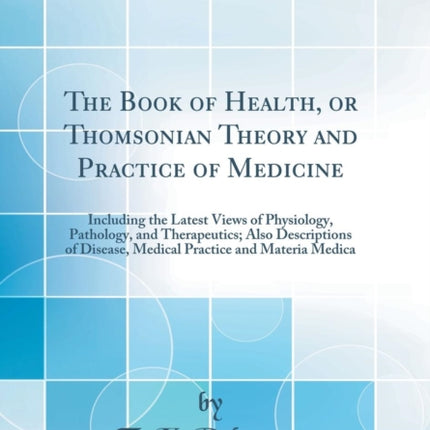 The Book of Health or Thomsonian Theory and Practice of Medicine Including the Latest Views of Physiology Pathology and Therapeutics Also Descriptions of Disease Medical Practice and Materia Medica Classic Reprint