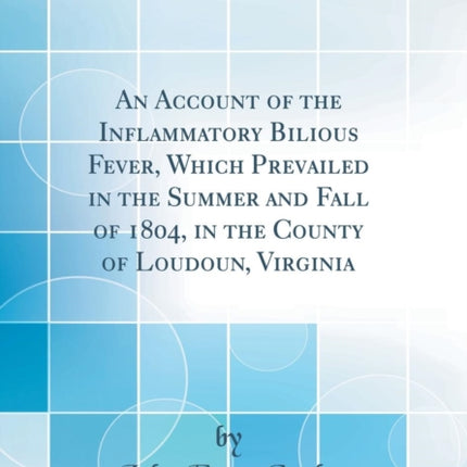 An Account of the Inflammatory Bilious Fever Which Prevailed in the Summer and Fall of 1804 in the County of Loudoun Virginia Classic Reprint