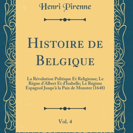 Histoire de Belgique Vol. 4 La Révolution Politique Et Religieuse Le Règne dAlbert Et dIsabelle Le Régime Espagnol Jusquà la Paix de Munster 1648 Classic Reprint