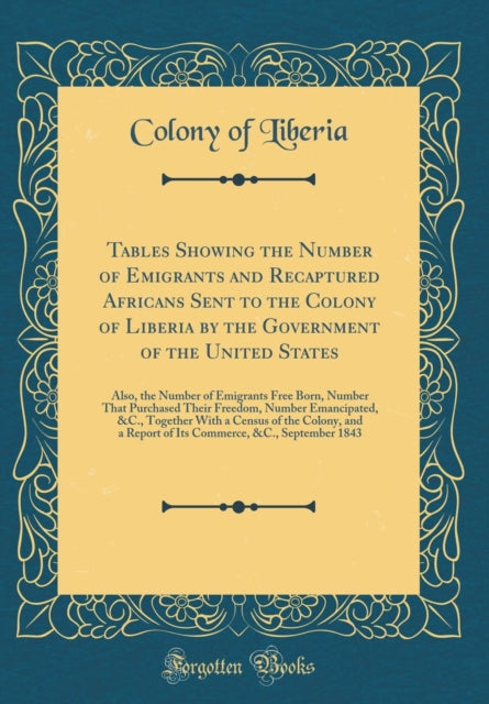 Tables Showing the Number of Emigrants and Recaptured Africans Sent to the Colony of Liberia by the Government of the United States Also the Number of Emigrants Free Born Number That Purchased Their Freedom Number Emancipated C. Together Wi