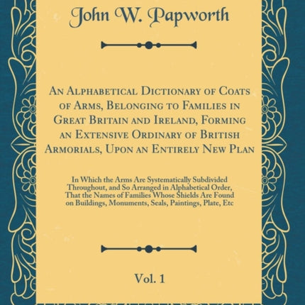 An Alphabetical Dictionary of Coats of Arms Belonging to Families in Great Britain and Ireland Forming an Extensive Ordinary of British Armorials Upon an Entirely New Plan Vol. 1 In Which the Arms Are Systematically Subdivided Throughout an