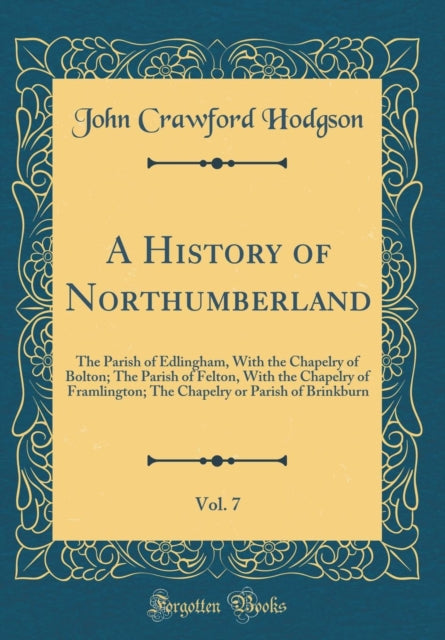A History of Northumberland Vol. 7 The Parish of Edlingham With the Chapelry of Bolton The Parish of Felton With the Chapelry of Framlington The Chapelry or Parish of Brinkburn Classic Reprint