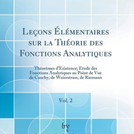 Leçons Élémentaires sur la Théorie des Fonctions Analytiques Vol. 2 Théorèmes dExistence Étude des Fonctions Analytiques au Point de Vue de Cauchy de Weierstrass de Riemann Classic Reprint