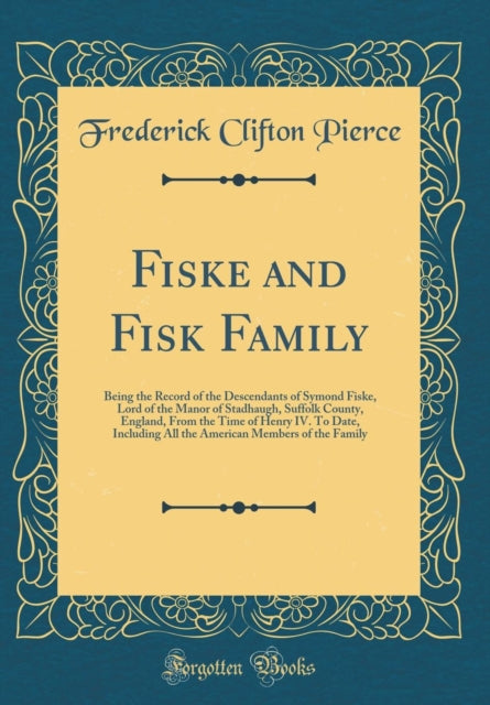 Fiske and Fisk Family Being the Record of the Descendants of Symond Fiske Lord of the Manor of Stadhaugh Suffolk County England From the Time of Henry IV. To Date Including All the American Members of the Family Classic Reprint