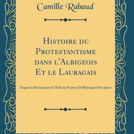 Histoire du Protestantisme dans lAlbigeois Et le Lauragais Depuis la Révocation de lEdit de Nantes 1658 Jusquà Nos Jours Classic Reprint