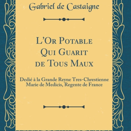 LOr Potable Qui Guarit de Tous Maux Dedié à la Grande Reyne TresChrestienne Marie de Medicis Regente de France Classic Reprint