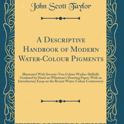 A Descriptive Handbook of Modern WaterColour Pigments Illustrated With SeventyTwo Colour Washes Skilfully Gradated by Hand on Whatmans Drawing Paper With an Introductory Essay on the Recent WaterColour Controversy Classic Reprint