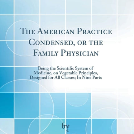 The American Practice Condensed or the Family Physician Being the Scientific System of Medicine on Vegetable Principles Designed for All Classes In Nine Parts Classic Reprint