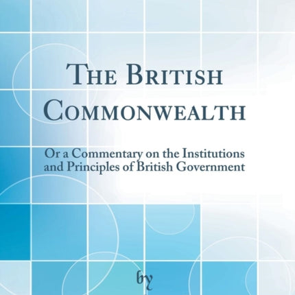 The British Commonwealth Or a Commentary on the Institutions and Principles of British Government Classic Reprint