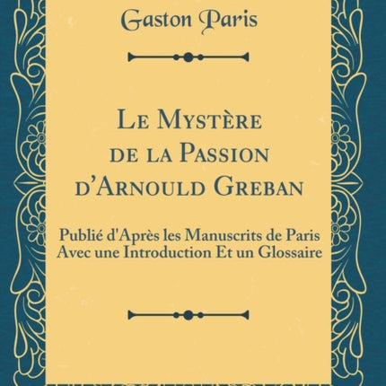 Le Mystère de la Passion dArnould Greban Publié dAprès les Manuscrits de Paris Avec une Introduction Et un Glossaire Classic Reprint