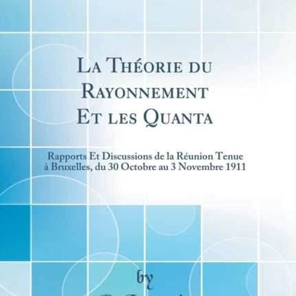 La Théorie du Rayonnement Et les Quanta Rapports Et Discussions de la Réunion Tenue à Bruxelles du 30 Octobre au 3 Novembre 1911 Classic Reprint