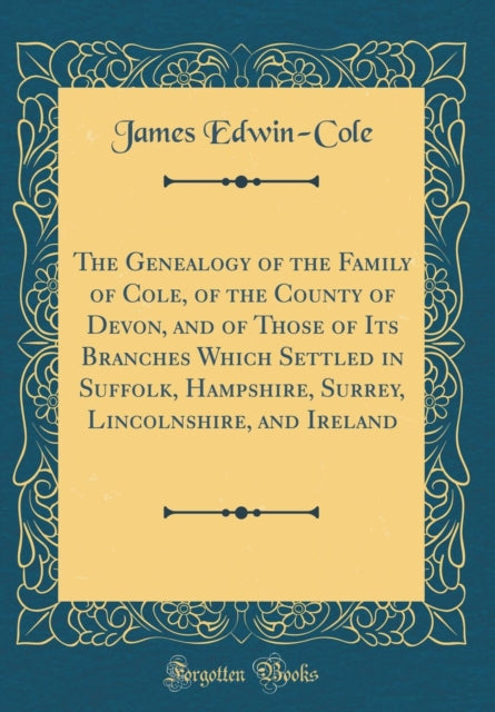 The Genealogy of the Family of Cole of the County of Devon and of Those of Its Branches Which Settled in Suffolk Hampshire Surrey Lincolnshire and Ireland Classic Reprint