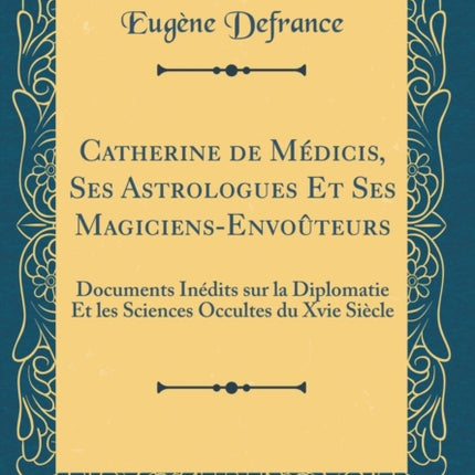 Catherine de Médicis Ses Astrologues Et Ses MagiciensEnvoûteurs Documents Inédits sur la Diplomatie Et les Sciences Occultes du Xvie Siècle Classic Reprint