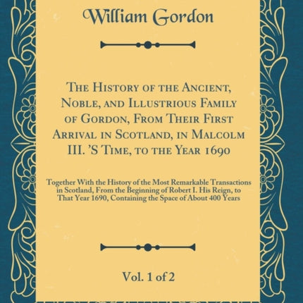 The History of the Ancient Noble and Illustrious Family of Gordon From Their First Arrival in Scotland in Malcolm III. S Time to the Year 1690 ... Transactions in Scotland From the Beginnin