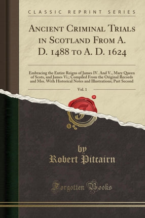 Ancient Criminal Trials in Scotland From A. D. 1488 to A. D. 1624 Vol. 1 Embracing the Entire Reigns of James IV. And V. Mary Queen of Scots and James Vi. Compiled From the Original Records and Mss. With Historical Notes and Illustrations P