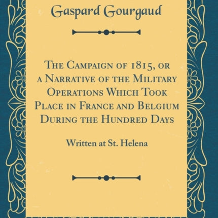The Campaign of 1815 or a Narrative of the Military Operations Which Took Place in France and Belgium During the Hundred Days Written at St. Helena Classic Reprint