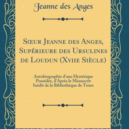 Soeur Jeanne Des Anges, Supérieure Des Ursulines de Loudun (Xviie Siècle): Autobiographie d'Une Hystérique Possédée, d'Après Le Manuscrit Inédit de la Bibliothèque de Tours (Classic Reprint)