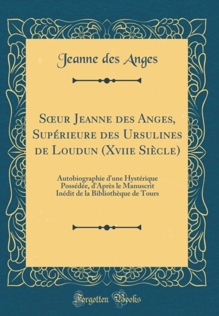 Soeur Jeanne Des Anges, Supérieure Des Ursulines de Loudun (Xviie Siècle): Autobiographie d'Une Hystérique Possédée, d'Après Le Manuscrit Inédit de la Bibliothèque de Tours (Classic Reprint)