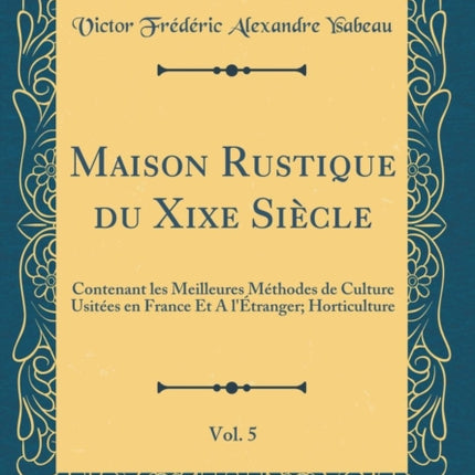 Maison Rustique du Xixe Siècle Vol. 5 Contenant les Meilleures Méthodes de Culture Usitées en France Et A lÉtranger Horticulture Classic Reprint