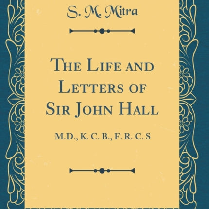 The Life and Letters of Sir John Hall M.D. K. C. B. F. R. C. S Classic Reprint