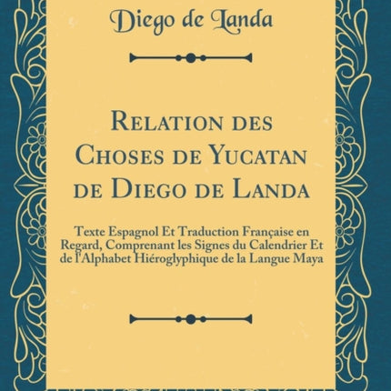 Relation des Choses de Yucatan de Diego de Landa Texte Espagnol Et Traduction Française en Regard Comprenant les Signes du Calendrier Et de lAlphabet Hiéroglyphique de la Langue Maya Classic Reprint