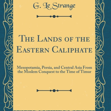 The Lands of the Eastern Caliphate: Mesopotamia, Persia, and Central Asia From the Moslem Conquest to the Time of Timur (Classic Reprint)