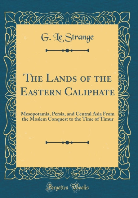 The Lands of the Eastern Caliphate: Mesopotamia, Persia, and Central Asia From the Moslem Conquest to the Time of Timur (Classic Reprint)