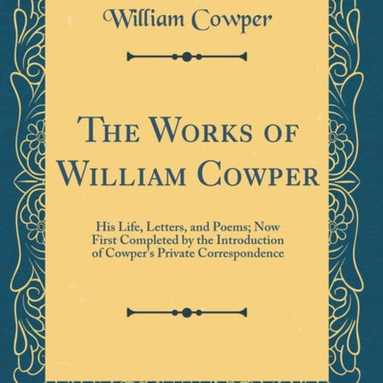 The Works of William Cowper His Life Letters and Poems Now First Completed by the Introduction of Cowpers Private Correspondence Classic Reprint