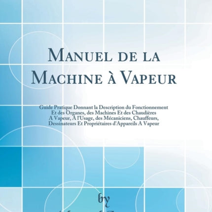 Manuel de la Machine à Vapeur: Guide Pratique Donnant la Description du Fonctionnement Et des Organes, des Machines Et des Chaudières A Vapeur, A l'Usage, des Mécaniciens, Chauffeurs, Dessinateurs Et Propriétaires d'Appareils A Vapeur (Clas