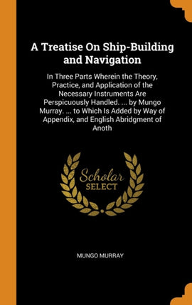 A Treatise On ShipBuilding and Navigation In Three Parts Wherein the Theory Practice and Application of the Necessary Instruments Are  of Appendix and English Abridgment of Anoth