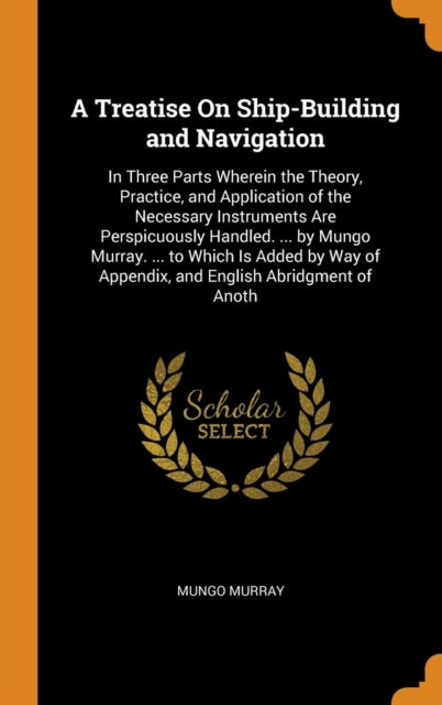 A Treatise On ShipBuilding and Navigation In Three Parts Wherein the Theory Practice and Application of the Necessary Instruments Are  of Appendix and English Abridgment of Anoth