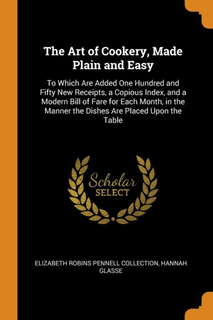 The Art of Cookery Made Plain and Easy To Which Are Added One Hundred and Fifty New Receipts a Copious Index and a Modern Bill of Fare for Each  Manner the Dishes Are Placed Upon the Table