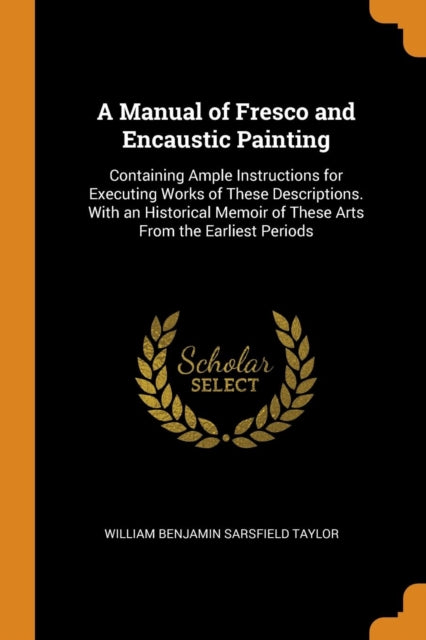 A Manual of Fresco and Encaustic Painting Containing Ample Instructions for Executing Works of These Descriptions With an Historical Memoir of These Arts From the Earliest Periods