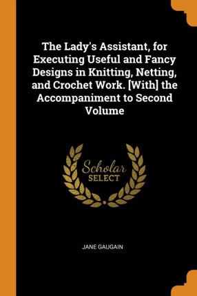 The Ladys Assistant for Executing Useful and Fancy Designs in Knitting Netting and Crochet Work With the Accompaniment to Second Volume