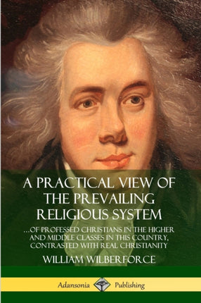 A Practical View of the Prevailing Religious System of Professed Christians in the Higher and Middle Classes in this Country Contrasted with Real Christianity