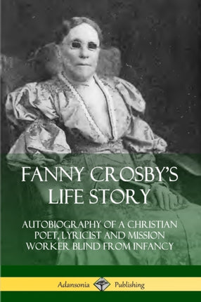 Fanny Crosbys Life Story Autobiography of a Christian Poet Lyricist and Mission Worker Blind from Infancy