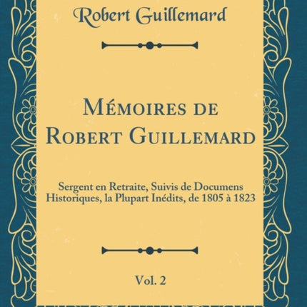 Mémoires de Robert Guillemard Vol. 2 Sergent en Retraite Suivis de Documens Historiques la Plupart Inédits de 1805 à 1823 Classic Reprint
