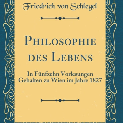 Philosophie des Lebens In Fünfzehn Vorlesungen Gehalten zu Wien im Jahre 1827 Classic Reprint