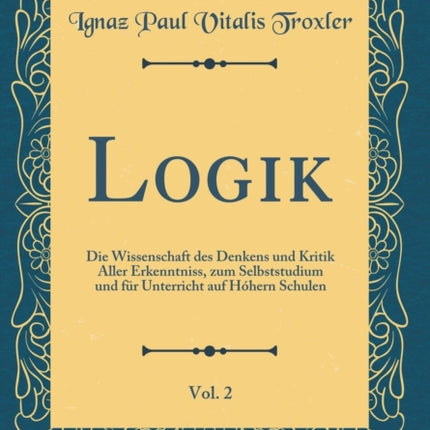 Logik Vol 2 Die Wissenschaft des Denkens und Kritik Aller Erkenntniss zum Selbststudium und fr Unterricht auf Hhern Schulen Classic Reprint