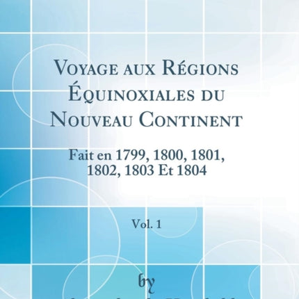 Voyage Aux Régions Équinoxiales Du Nouveau Continent, Vol. 1: Fait En 1799, 1800, 1801, 1802, 1803 Et 1804 (Classic Reprint)