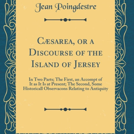 Cæsarea or a Discourse of the Island of Jersey In Two Parts The First an Accompt of It as It Is at Present The Second Some Historicall Observacons Relating to Antiquity Classic Reprint